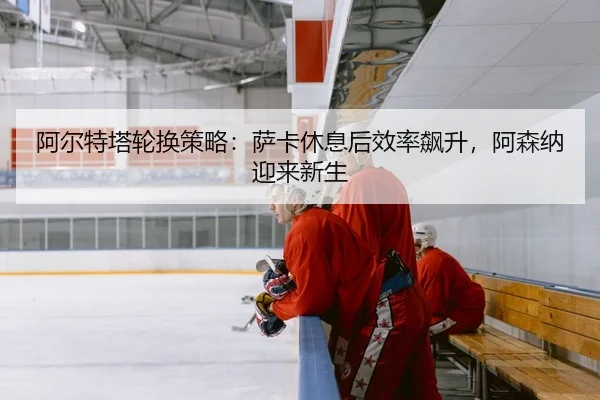 阿尔特塔轮换策略：萨卡休息后效率飙升，阿森纳迎来新生