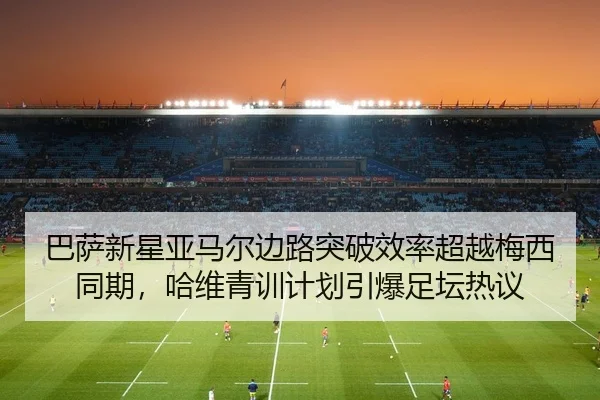 巴萨新星亚马尔边路突破效率超越梅西同期，哈维青训计划引爆足坛热议